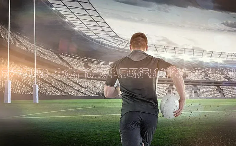 冠军风采：在赛后访谈中展现运动精神与荣耀时刻