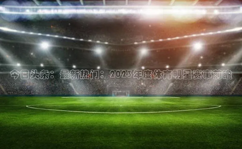 今日头条：最新热门：2023年度体育明星赛事前瞻